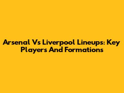 Arsenal Vs Liverpool Lineups: Key Players And Formations