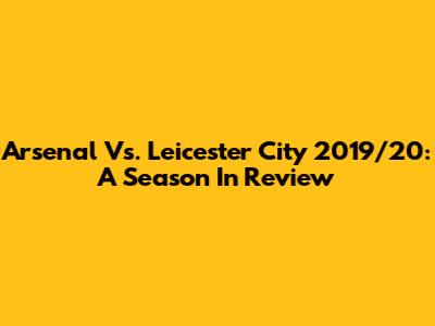 Arsenal Vs. Leicester City 2019/20: A Season In Review