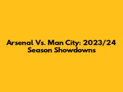 Arsenal Vs. Man City: 2023/24 Season Showdowns