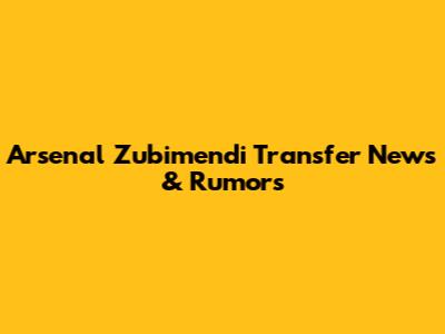 Arsenal Zubimendi Transfer News & Rumors