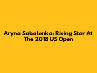 Aryna Sabalenka: Rising Star At The 2018 US Open