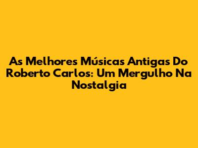 As Melhores Músicas Antigas Do Roberto Carlos: Um Mergulho Na Nostalgia