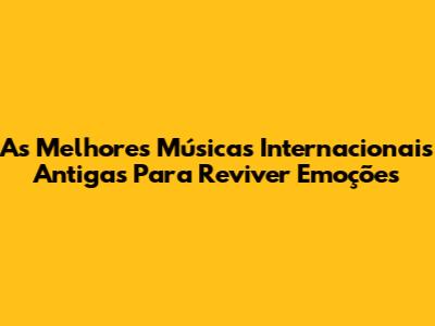 As Melhores Músicas Internacionais Antigas Para Reviver Emoções