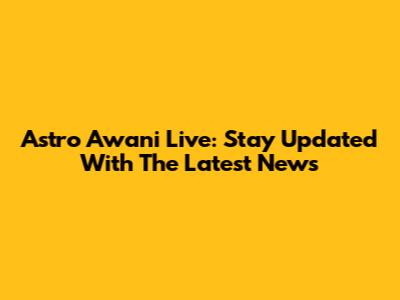 Astro Awani Live: Stay Updated With The Latest News