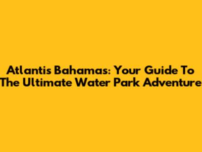 Atlantis Bahamas: Your Guide To The Ultimate Water Park Adventure