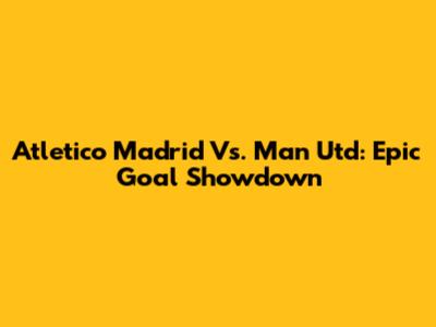 Atletico Madrid Vs. Man Utd: Epic Goal Showdown