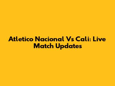 Atletico Nacional Vs Cali: Live Match Updates