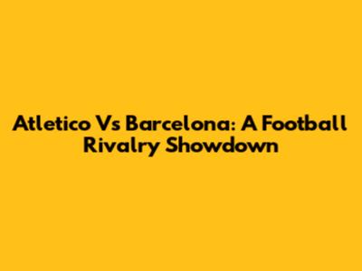 Atletico Vs Barcelona: A Football Rivalry Showdown