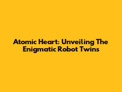 Atomic Heart: Unveiling The Enigmatic Robot Twins