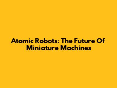 Atomic Robots: The Future Of Miniature Machines