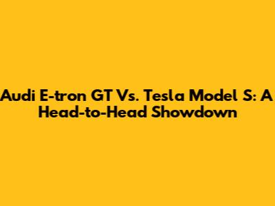 Audi E-tron GT Vs. Tesla Model S: A Head-to-Head Showdown