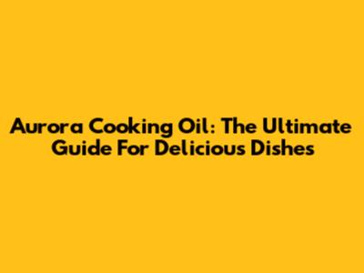Aurora Cooking Oil: The Ultimate Guide For Delicious Dishes