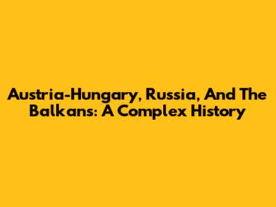 Austria-Hungary, Russia, And The Balkans: A Complex History