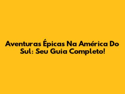 Aventuras Épicas Na América Do Sul: Seu Guia Completo!