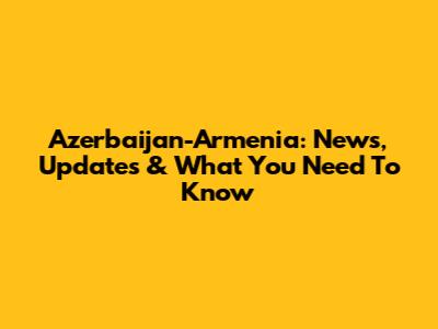 Azerbaijan-Armenia: News, Updates & What You Need To Know