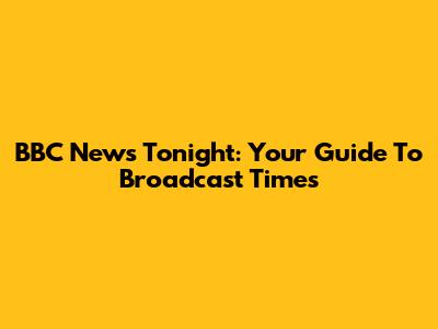 BBC News Tonight: Your Guide To Broadcast Times