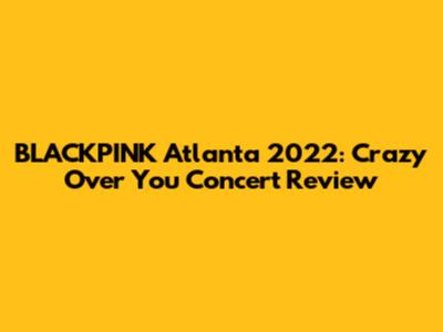 BLACKPINK Atlanta 2022: Crazy Over You Concert Review