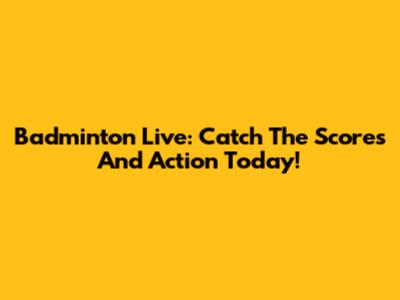 Badminton Live: Catch The Scores And Action Today!