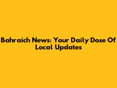Bahraich News: Your Daily Dose Of Local Updates