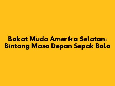 Bakat Muda Amerika Selatan: Bintang Masa Depan Sepak Bola