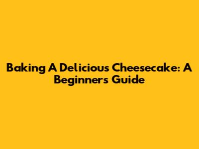 Baking A Delicious Cheesecake: A Beginner's Guide