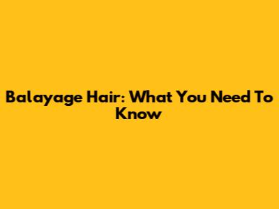 Balayage Hair: What You Need To Know
