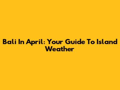 Bali In April: Your Guide To Island Weather