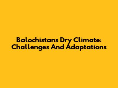 Balochistan's Dry Climate: Challenges And Adaptations