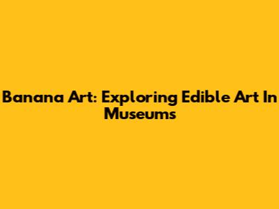 Banana Art: Exploring Edible Art In Museums