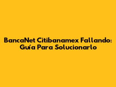 BancaNet Citibanamex Fallando: Guía Para Solucionarlo