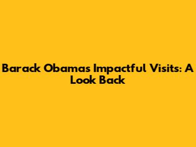 Barack Obama's Impactful Visits: A Look Back
