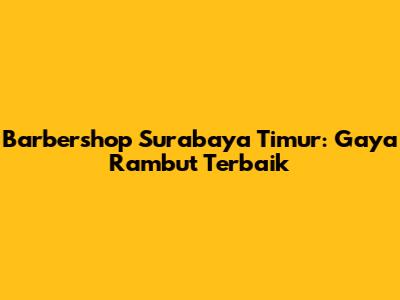 Barbershop Surabaya Timur: Gaya Rambut Terbaik