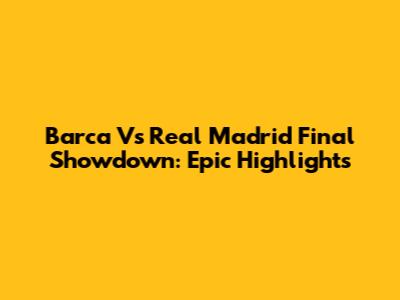 Barca Vs Real Madrid Final Showdown: Epic Highlights