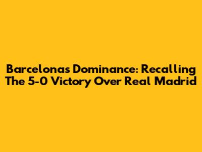 Barcelona's Dominance: Recalling The 5-0 Victory Over Real Madrid