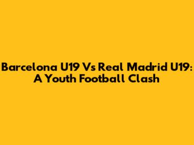 Barcelona U19 Vs Real Madrid U19: A Youth Football Clash