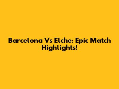 Barcelona Vs Elche: Epic Match Highlights!