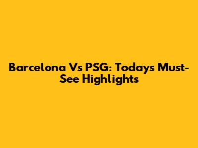 Barcelona Vs PSG: Today's Must-See Highlights