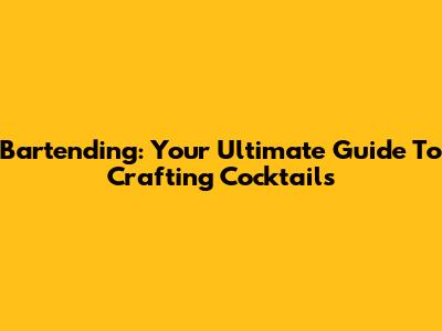 Bartending: Your Ultimate Guide To Crafting Cocktails