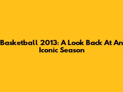 Basketball 2013: A Look Back At An Iconic Season