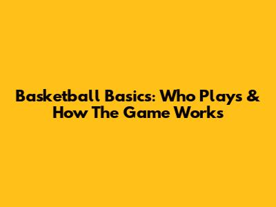 Basketball Basics: Who Plays & How The Game Works