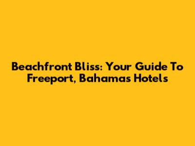 Beachfront Bliss: Your Guide To Freeport, Bahamas Hotels