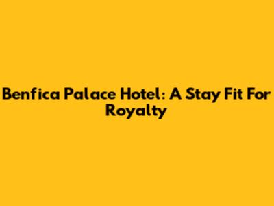 Benfica Palace Hotel: A Stay Fit For Royalty