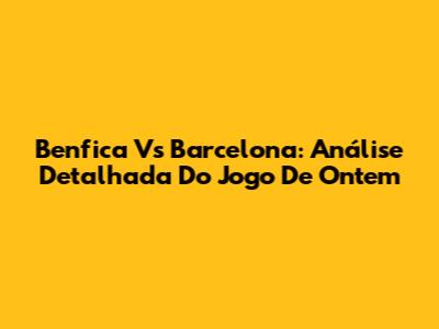 Benfica Vs Barcelona: Análise Detalhada Do Jogo De Ontem