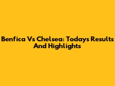 Benfica Vs Chelsea: Today's Results And Highlights