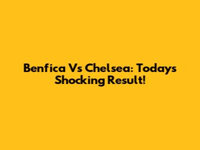Benfica Vs Chelsea: Today's Shocking Result!