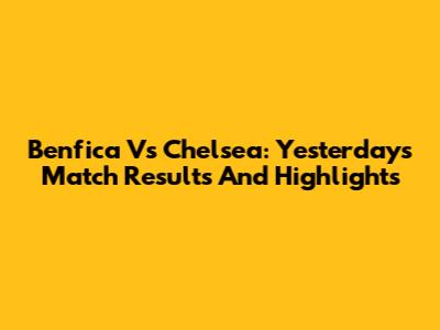 Benfica Vs Chelsea: Yesterday's Match Results And Highlights
