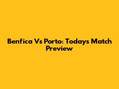 Benfica Vs Porto: Today's Match Preview