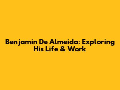 Benjamin De Almeida: Exploring His Life & Work