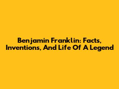 Benjamin Franklin: Facts, Inventions, And Life Of A Legend