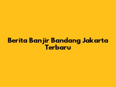Berita Banjir Bandang Jakarta Terbaru